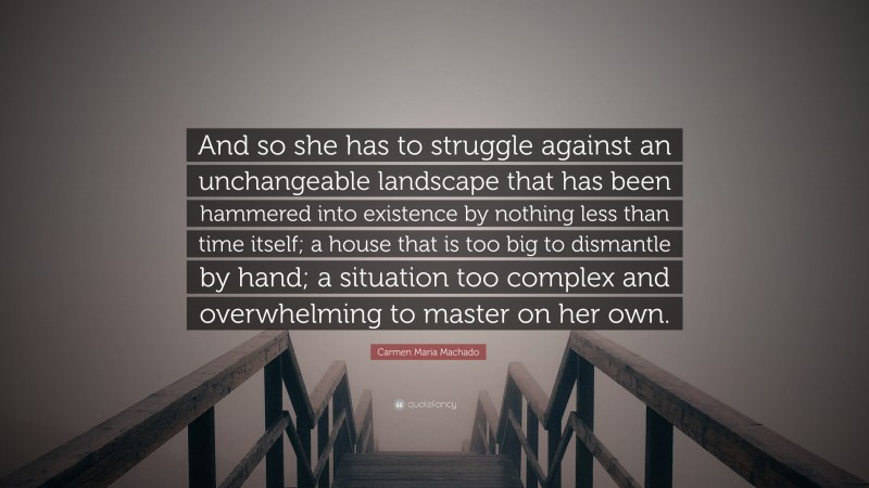 Carmen Maria Machado Quote: “And so she has to struggle against an unchangeable landscape that has been hammered into existence by nothing less than time itself; a house that is too big to dismantle by hand; a situation too complex and overwhelming to master on her own.”