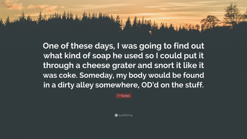 T. Torrest Quote: “One of these days, I was going to find out what kind of soap he used so I could put it through a cheese grater and snort it like it was coke. Someday, my body would be found in a dirty alley somewhere, OD’d on the stuff.”