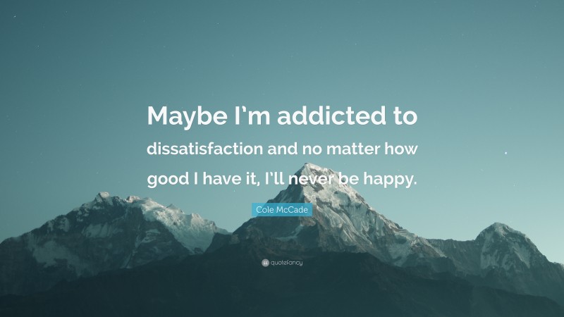 Cole McCade Quote: “Maybe I’m addicted to dissatisfaction and no matter how good I have it, I’ll never be happy.”