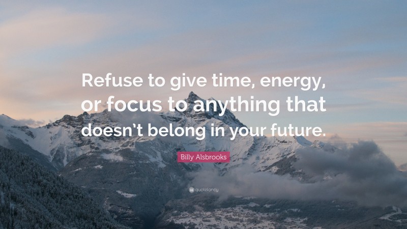 Billy Alsbrooks Quote: “Refuse to give time, energy, or focus to anything that doesn’t belong in your future.”