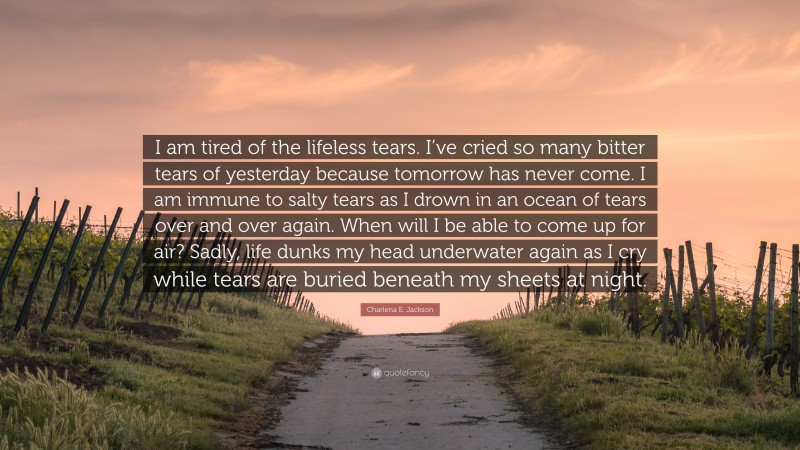 Charlena E. Jackson Quote: “I am tired of the lifeless tears. I’ve cried so many bitter tears of yesterday because tomorrow has never come. I am immune to salty tears as I drown in an ocean of tears over and over again. When will I be able to come up for air? Sadly, life dunks my head underwater again as I cry while tears are buried beneath my sheets at night.”