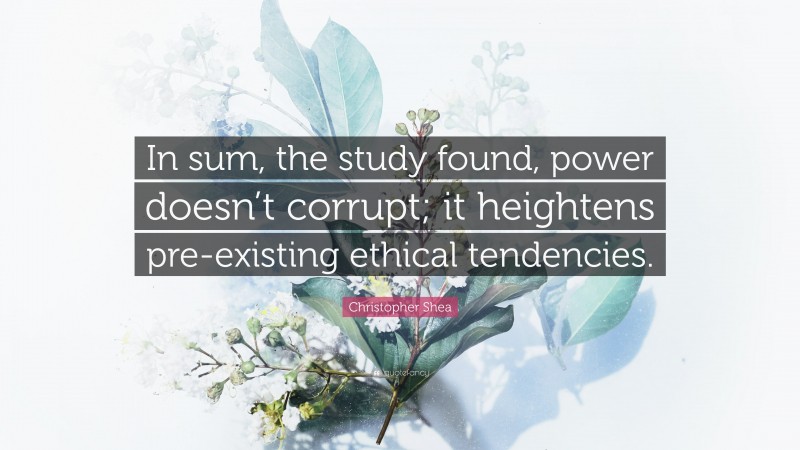 Christopher Shea Quote: “In sum, the study found, power doesn’t corrupt; it heightens pre-existing ethical tendencies.”