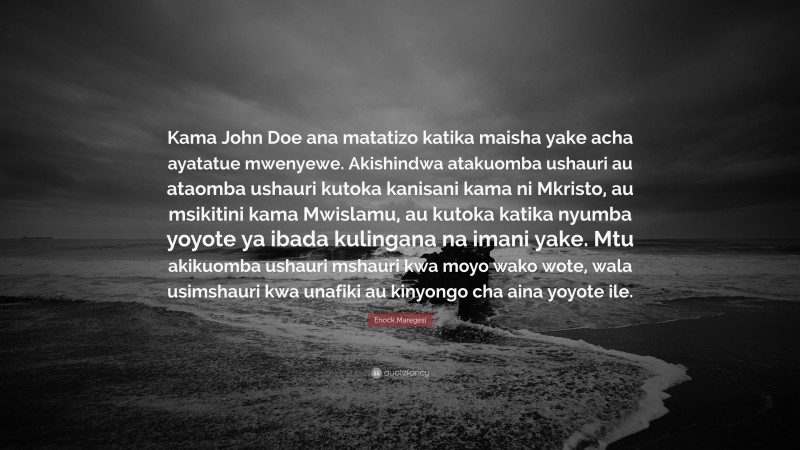 Enock Maregesi Quote: “Kama John Doe ana matatizo katika maisha yake acha ayatatue mwenyewe. Akishindwa atakuomba ushauri au ataomba ushauri kutoka kanisani kama ni Mkristo, au msikitini kama Mwislamu, au kutoka katika nyumba yoyote ya ibada kulingana na imani yake. Mtu akikuomba ushauri mshauri kwa moyo wako wote, wala usimshauri kwa unafiki au kinyongo cha aina yoyote ile.”