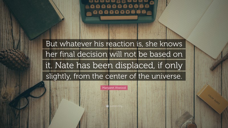 Margaret Atwood Quote: “But whatever his reaction is, she knows her final decision will not be based on it. Nate has been displaced, if only slightly, from the center of the universe.”