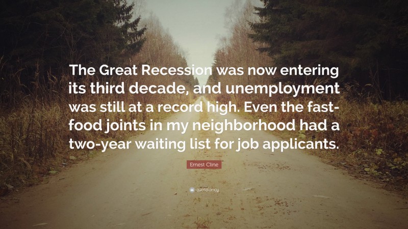 Ernest Cline Quote: “The Great Recession was now entering its third decade, and unemployment was still at a record high. Even the fast-food joints in my neighborhood had a two-year waiting list for job applicants.”