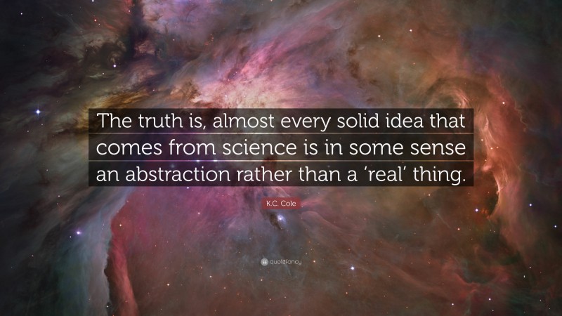 K.C. Cole Quote: “The truth is, almost every solid idea that comes from science is in some sense an abstraction rather than a ‘real’ thing.”