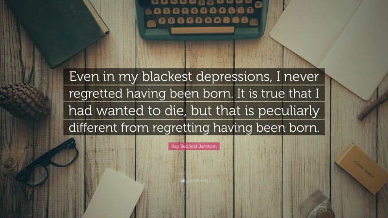 Kay Redfield Jamison Quote: “Even in my blackest depressions, I never regretted having been born. It is true that I had wanted to die, but that is peculiarly different from regretting having been born.”