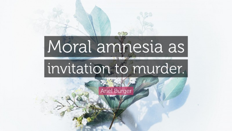 Ariel Burger Quote: “Moral amnesia as invitation to murder.”