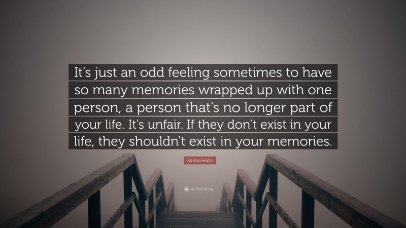 Karina Halle Quote: “It’s just an odd feeling sometimes to have so many memories wrapped up with one person, a person that’s no longer part of your life. It’s unfair. If they don’t exist in your life, they shouldn’t exist in your memories.”