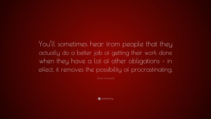 James Surowiecki Quote: “You’ll sometimes hear from people that they actually do a better job of getting their work done when they have a lot of other obligations – in effect, it removes the possibility of procrastinating.”