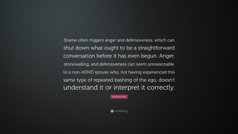 Melissa Orlov Quote: “Shame often triggers anger and defensiveness, which can shut down what ought to be a straightforward conversation before it has even begun. Anger, stonewalling, and defensiveness can seem unreasonable to a non-ADHD spouse who, not having experienced this same type of repeated bashing of the ego, doesn’t understand it or interpret it correctly.”