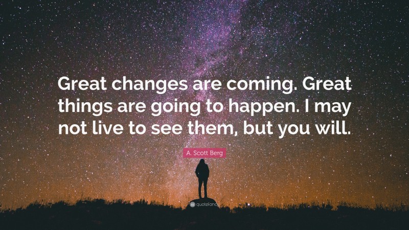 A. Scott Berg Quote: “Great changes are coming. Great things are going to happen. I may not live to see them, but you will.”