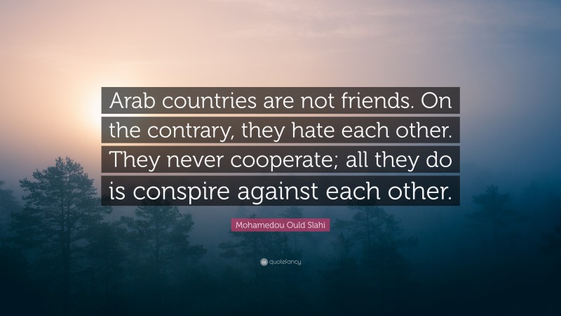 Mohamedou Ould Slahi Quote: “Arab countries are not friends. On the contrary, they hate each other. They never cooperate; all they do is conspire against each other.”