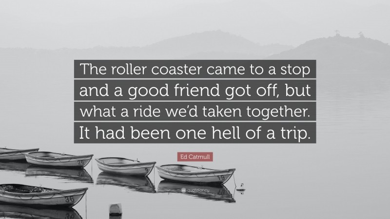 Ed Catmull Quote: “The roller coaster came to a stop and a good friend got off, but what a ride we’d taken together. It had been one hell of a trip.”