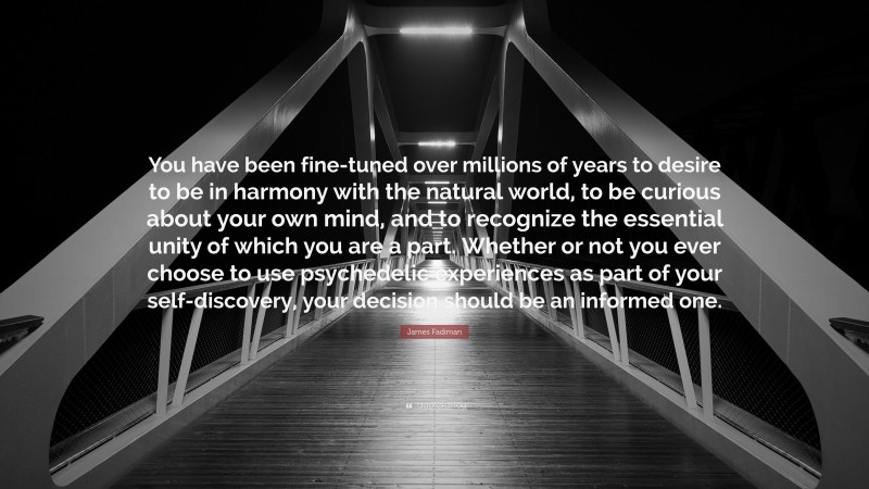 James Fadiman Quote: “You have been fine-tuned over millions of years to desire to be in harmony with the natural world, to be curious about your own mind, and to recognize the essential unity of which you are a part. Whether or not you ever choose to use psychedelic experiences as part of your self-discovery, your decision should be an informed one.”