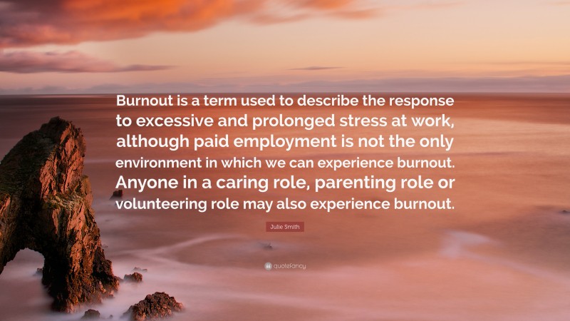 Julie Smith Quote: “Burnout is a term used to describe the response to excessive and prolonged stress at work, although paid employment is not the only environment in which we can experience burnout. Anyone in a caring role, parenting role or volunteering role may also experience burnout.”