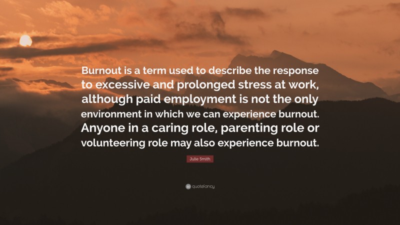 Julie Smith Quote: “Burnout is a term used to describe the response to excessive and prolonged stress at work, although paid employment is not the only environment in which we can experience burnout. Anyone in a caring role, parenting role or volunteering role may also experience burnout.”