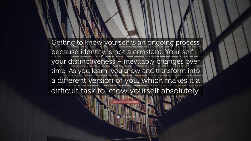 Richelle E. Goodrich Quote: “Getting to know yourself is an ongoing process because identity is not a constant. Your self – your distinctiveness – inevitably changes over time. As you learn, you grow and transform into a different version of you, which makes it a difficult task to know yourself absolutely.”