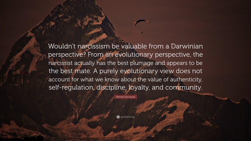 Ramani Durvasula Quote: “Wouldn’t narcissism be valuable from a Darwinian perspective? From an evolutionary perspective, the narcissist actually has the best plumage and appears to be the best mate. A purely evolutionary view does not account for what we know about the value of authenticity, self-regulation, discipline, loyalty, and community.”