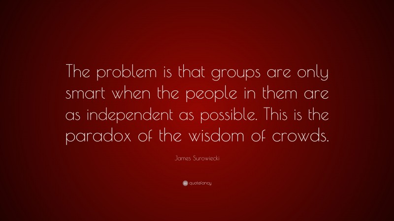 James Surowiecki Quote: “The problem is that groups are only smart when the people in them are as independent as possible. This is the paradox of the wisdom of crowds.”