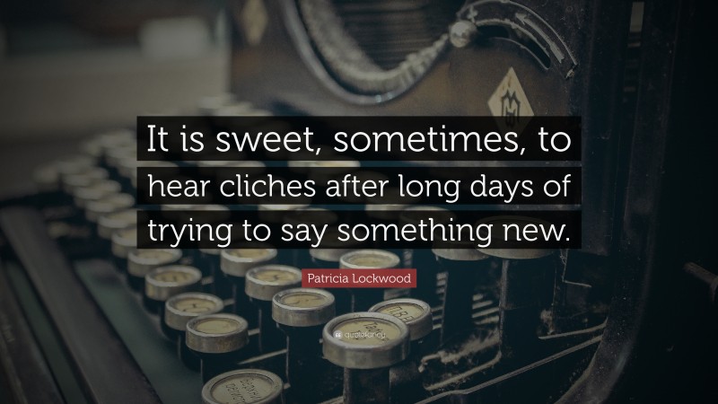 Patricia Lockwood Quote: “It is sweet, sometimes, to hear cliches after long days of trying to say something new.”