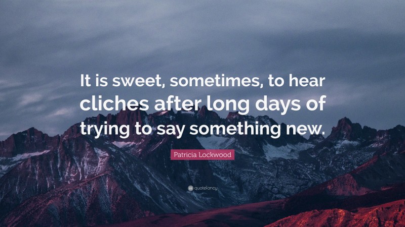 Patricia Lockwood Quote: “It is sweet, sometimes, to hear cliches after long days of trying to say something new.”