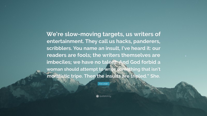 Eva Leigh Quote: “We’re slow-moving targets, us writers of entertainment. They call us hacks, panderers, scribblers. You name an insult, I’ve heard it: our readers are fools; the writers themselves are imbeciles; we have no talent. And God forbid a woman should attempt to write something that isn’t moralistic tripe. Then the insults are tripled.” She.”