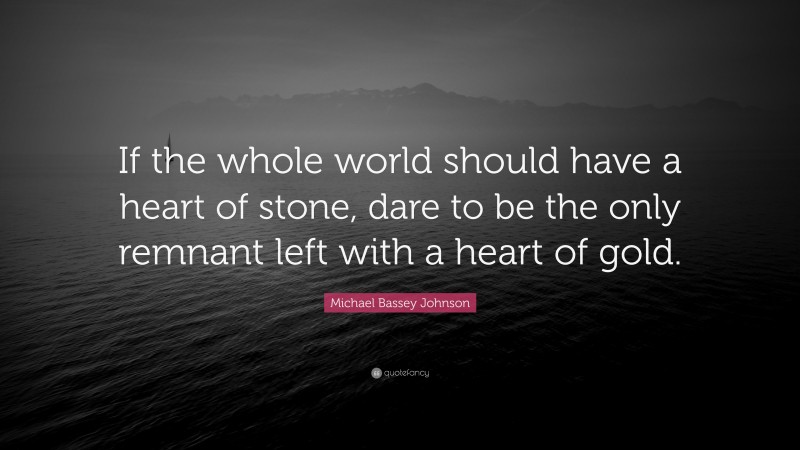 Michael Bassey Johnson Quote: “If the whole world should have a heart of stone, dare to be the only remnant left with a heart of gold.”