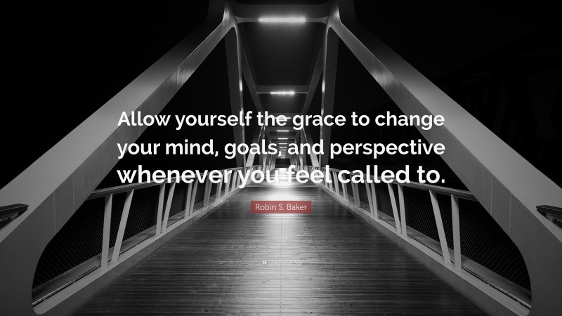 Robin S. Baker Quote: “Allow yourself the grace to change your mind, goals, and perspective whenever you feel called to.”