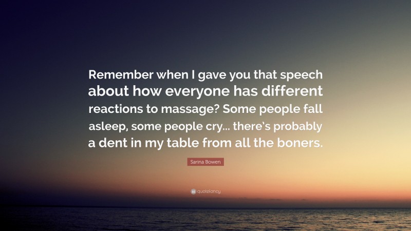 Sarina Bowen Quote: “Remember when I gave you that speech about how everyone has different reactions to massage? Some people fall asleep, some people cry... there’s probably a dent in my table from all the boners.”