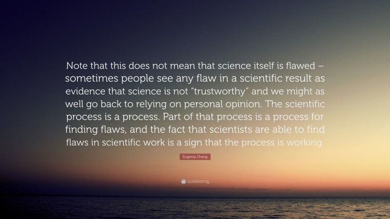 Eugenia Cheng Quote: “Note that this does not mean that science itself is flawed – sometimes people see any flaw in a scientific result as evidence that science is not “trustworthy” and we might as well go back to relying on personal opinion. The scientific process is a process. Part of that process is a process for finding flaws, and the fact that scientists are able to find flaws in scientific work is a sign that the process is working.”