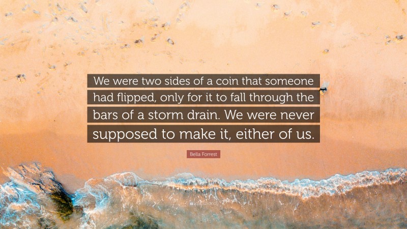 Bella Forrest Quote: “We were two sides of a coin that someone had flipped, only for it to fall through the bars of a storm drain. We were never supposed to make it, either of us.”