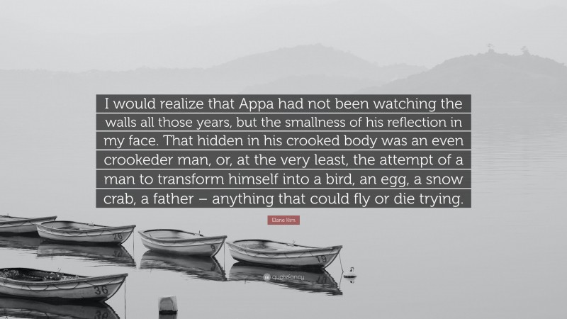 Elane Kim Quote: “I would realize that Appa had not been watching the walls all those years, but the smallness of his reflection in my face. That hidden in his crooked body was an even crookeder man, or, at the very least, the attempt of a man to transform himself into a bird, an egg, a snow crab, a father – anything that could fly or die trying.”