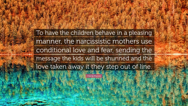 Diana Macey Quote: “To have the children behave in a pleasing manner, the narcissistic mothers use conditional love and fear, sending the message the kids will be shunned and the love taken away it they step out of line.”