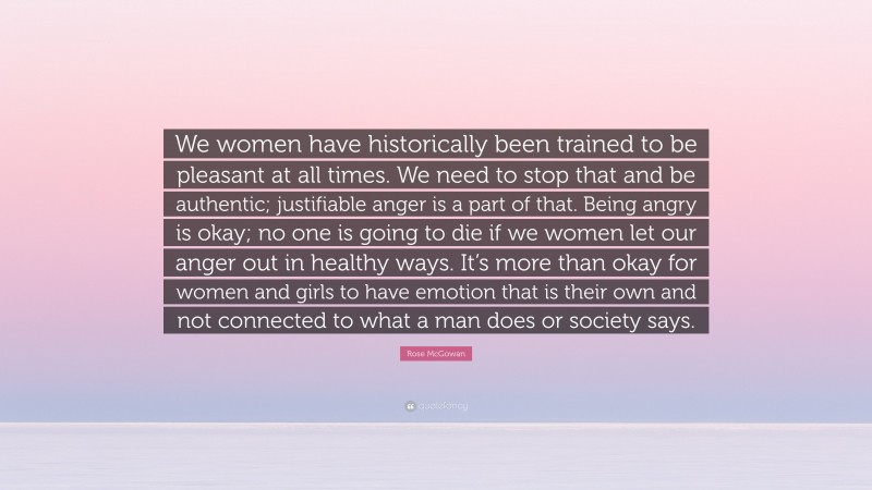Rose McGowan Quote: “We women have historically been trained to be pleasant at all times. We need to stop that and be authentic; justifiable anger is a part of that. Being angry is okay; no one is going to die if we women let our anger out in healthy ways. It’s more than okay for women and girls to have emotion that is their own and not connected to what a man does or society says.”