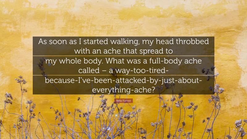 Bella Forrest Quote: “As soon as I started walking, my head throbbed with an ache that spread to my whole body. What was a full-body ache called – a way-too-tired-because-I’ve-been-attacked-by-just-about-everything-ache?”