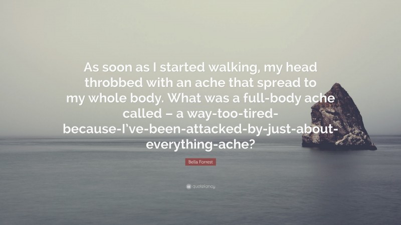 Bella Forrest Quote: “As soon as I started walking, my head throbbed with an ache that spread to my whole body. What was a full-body ache called – a way-too-tired-because-I’ve-been-attacked-by-just-about-everything-ache?”