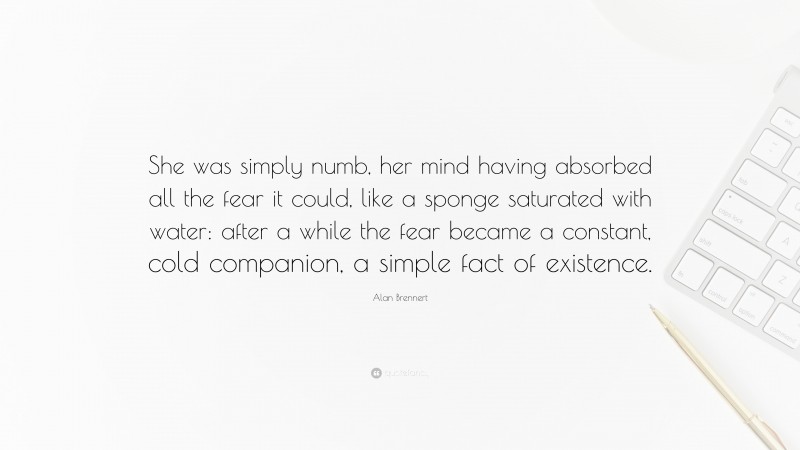 Alan Brennert Quote: “She was simply numb, her mind having absorbed all the fear it could, like a sponge saturated with water: after a while the fear became a constant, cold companion, a simple fact of existence.”
