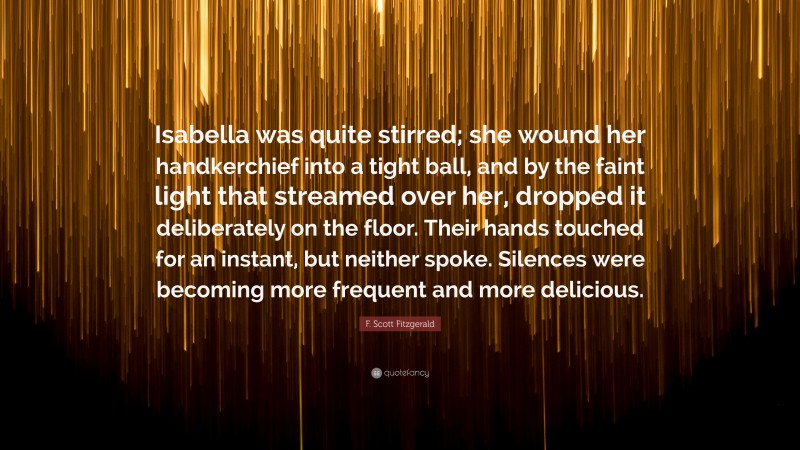 F. Scott Fitzgerald Quote: “Isabella was quite stirred; she wound her handkerchief into a tight ball, and by the faint light that streamed over her, dropped it deliberately on the floor. Their hands touched for an instant, but neither spoke. Silences were becoming more frequent and more delicious.”