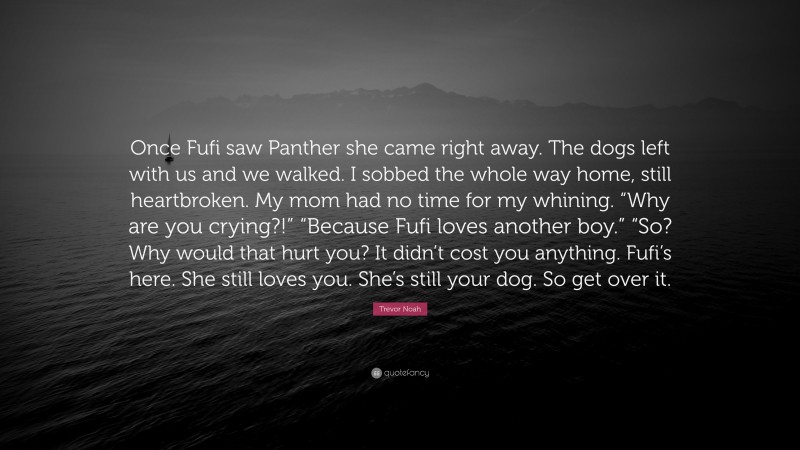 Trevor Noah Quote: “Once Fufi saw Panther she came right away. The dogs left with us and we walked. I sobbed the whole way home, still heartbroken. My mom had no time for my whining. “Why are you crying?!” “Because Fufi loves another boy.” “So? Why would that hurt you? It didn’t cost you anything. Fufi’s here. She still loves you. She’s still your dog. So get over it.”