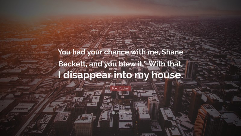 K.A. Tucker Quote: “You had your chance with me, Shane Beckett, and you blew it.” With that, I disappear into my house.”