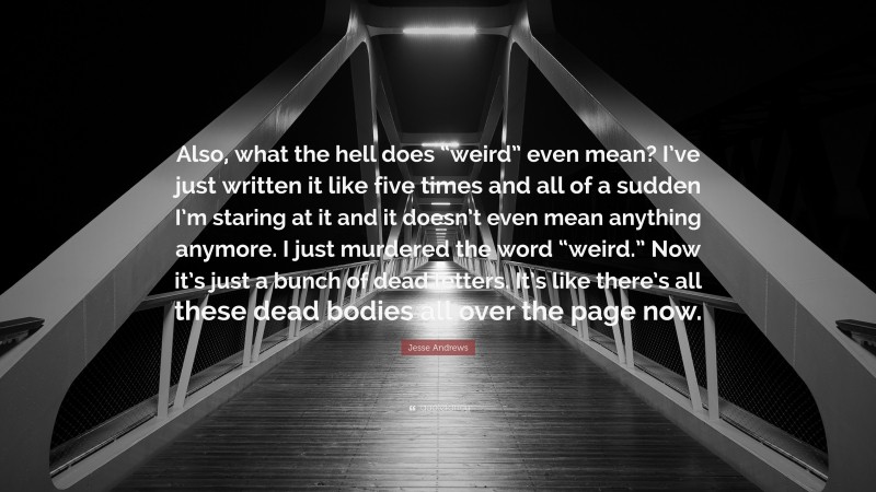 Jesse Andrews Quote: “Also, what the hell does “weird” even mean? I’ve just written it like five times and all of a sudden I’m staring at it and it doesn’t even mean anything anymore. I just murdered the word “weird.” Now it’s just a bunch of dead letters. It’s like there’s all these dead bodies all over the page now.”