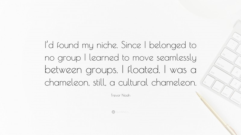 Trevor Noah Quote: “I’d found my niche. Since I belonged to no group I learned to move seamlessly between groups. I floated. I was a chameleon, still, a cultural chameleon.”