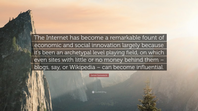 James Surowiecki Quote: “The Internet has become a remarkable fount of economic and social innovation largely because it’s been an archetypal level playing field, on which even sites with little or no money behind them – blogs, say, or Wikipedia – can become influential.”