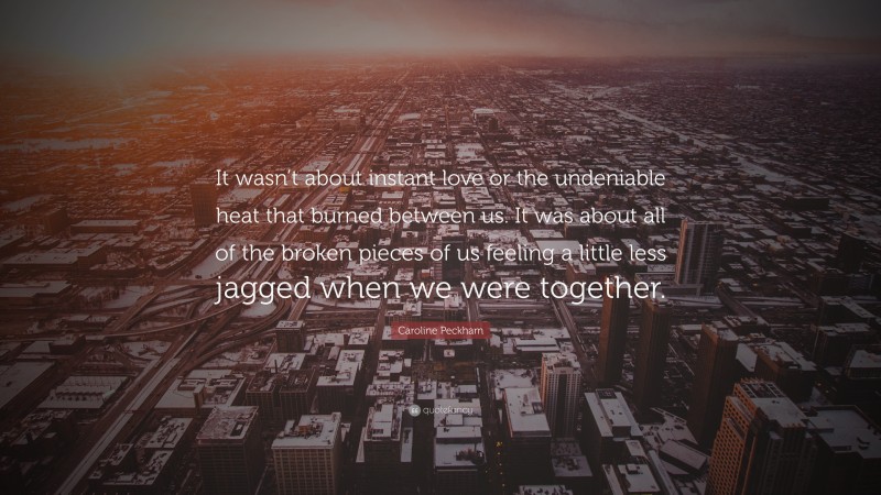 Caroline Peckham Quote: “It wasn’t about instant love or the undeniable heat that burned between us. It was about all of the broken pieces of us feeling a little less jagged when we were together.”