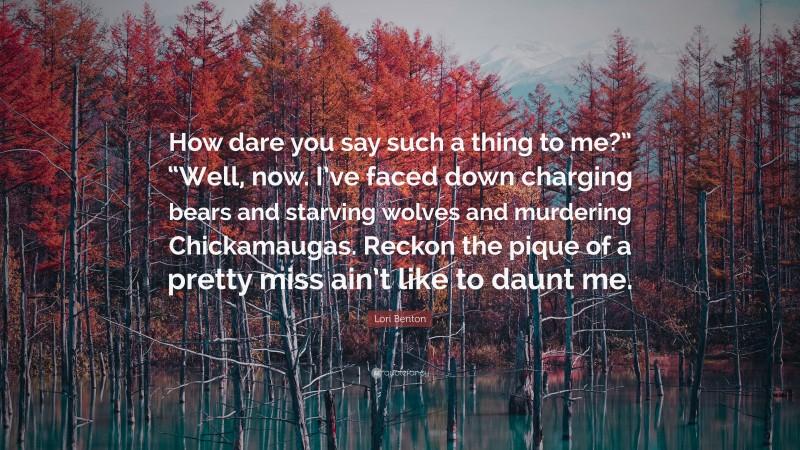 Lori Benton Quote: “How dare you say such a thing to me?” “Well, now. I’ve faced down charging bears and starving wolves and murdering Chickamaugas. Reckon the pique of a pretty miss ain’t like to daunt me.”