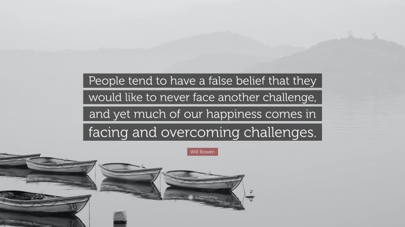 Will Bowen Quote: “People tend to have a false belief that they would like to never face another challenge, and yet much of our happiness comes in facing and overcoming challenges.”
