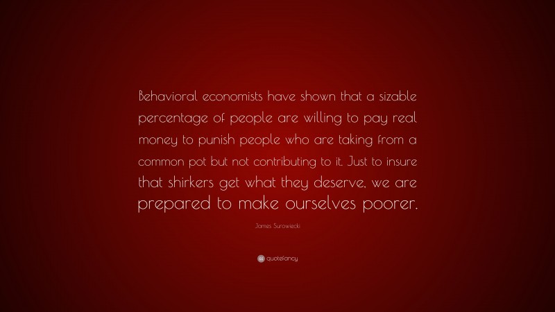 James Surowiecki Quote: “Behavioral economists have shown that a sizable percentage of people are willing to pay real money to punish people who are taking from a common pot but not contributing to it. Just to insure that shirkers get what they deserve, we are prepared to make ourselves poorer.”