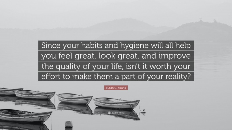 Susan C. Young Quote: “Since your habits and hygiene will all help you feel great, look great, and improve the quality of your life, isn’t it worth your effort to make them a part of your reality?”