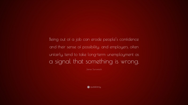 James Surowiecki Quote: “Being out of a job can erode people’s confidence and their sense of possibility; and employers, often unfairly, tend to take long-term unemployment as a signal that something is wrong.”